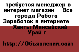 требуется менеджер в интернет магазин  - Все города Работа » Заработок в интернете   . Ханты-Мансийский,Урай г.